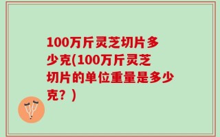 100万斤灵芝切片多少克(100万斤灵芝切片的单位重量是多少克？)