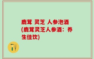 鹿茸 灵芝 人参泡酒(鹿茸灵芝人参酒：养生佳饮)