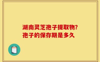 湖南灵芝孢子提取物？孢子的保存期是多久