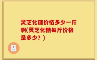 灵芝化糖价格多少一斤啊(灵芝化糖每斤价格是多少？)