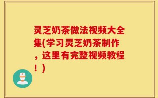 灵芝奶茶做法视频大全集(学习灵芝奶茶制作，这里有完整视频教程！)