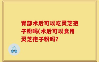 胃部术后可以吃灵芝孢子粉吗(术后可以食用灵芝孢子粉吗？