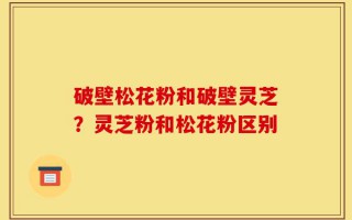 破壁松花粉和破壁灵芝？灵芝粉和松花粉区别