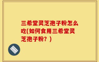 三希堂灵芝孢子粉怎么吃(如何食用三希堂灵芝孢子粉？)
