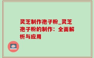 灵芝制作孢子粉_灵芝孢子粉的制作：全面解析与应用