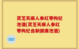 灵芝天麻人参红枣枸杞泡酒(灵芝天麻人参红枣枸杞自制健康泡酒)