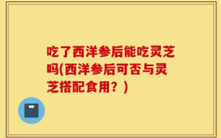 吃了西洋参后能吃灵芝吗(西洋参后可否与灵芝搭配食用？)