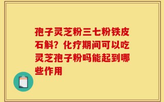 孢子灵芝粉三七粉铁皮石斛？化疗期间可以吃灵芝孢子粉吗能起到哪些作用