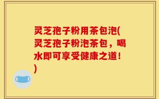 灵芝孢子粉用茶包泡(灵芝孢子粉泡茶包，喝水即可享受健康之道！)
