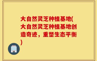 大自然灵芝种植基地(大自然灵芝种植基地创造奇迹，重塑生态平衡)