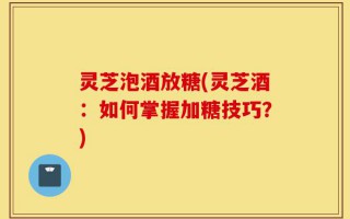 灵芝泡酒放糖(灵芝酒：如何掌握加糖技巧？)