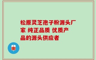 松原灵芝孢子粉源头厂家 纯正品质 优质产品的源头供应者