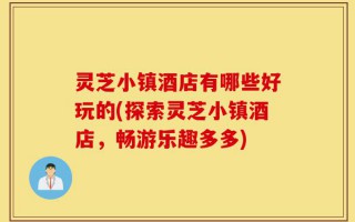 灵芝小镇酒店有哪些好玩的(探索灵芝小镇酒店，畅游乐趣多多)