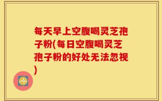 每天早上空腹喝灵芝孢子粉(每日空腹喝灵芝孢子粉的好处无法忽视)