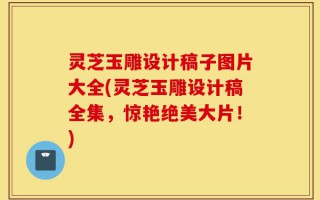 灵芝玉雕设计稿子图片大全(灵芝玉雕设计稿全集，惊艳绝美大片！)