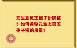 元生态灵芝孢子粉调整？如何调整元生态灵芝孢子粉的用量？