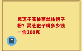 灵芝子实体菌丝体孢子粉？灵芝孢子粉多少钱一盒200克