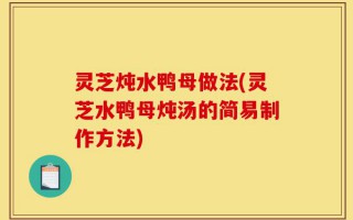 灵芝炖水鸭母做法(灵芝水鸭母炖汤的简易制作方法)