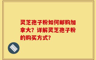 灵芝孢子粉如何邮购加拿大？详解灵芝孢子粉的购买方式？