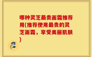 哪种灵芝最贵面霜推荐用(推荐使用最贵的灵芝面霜，享受美丽肌肤)