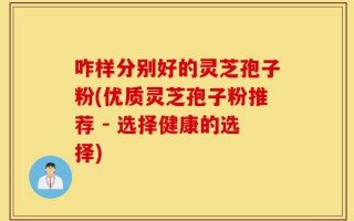 咋样分别好的灵芝孢子粉(优质灵芝孢子粉推荐 - 选择健康的选择)