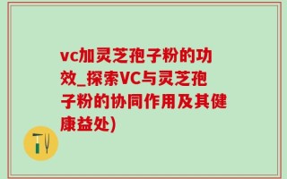 vc加灵芝孢子粉的功效_探索VC与灵芝孢子粉的协同作用及其健康益处)