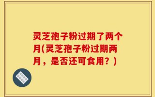 灵芝孢子粉过期了两个月(灵芝孢子粉过期两月，是否还可食用？)