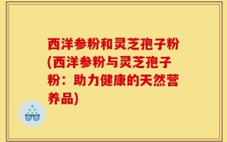西洋参粉和灵芝孢子粉(西洋参粉与灵芝孢子粉：助力健康的天然营养品)