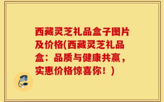 西藏灵芝礼品盒子图片及价格(西藏灵芝礼品盒：品质与健康共赢，实惠价格惊喜你！)