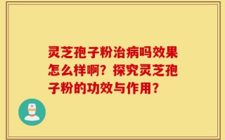 灵芝孢子粉治病吗效果怎么样啊？探究灵芝孢子粉的功效与作用？