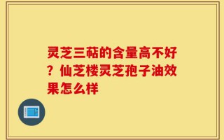 灵芝三萜的含量高不好？仙芝楼灵芝孢子油效果怎么样