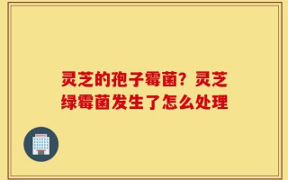 灵芝的孢子霉菌？灵芝绿霉菌发生了怎么处理