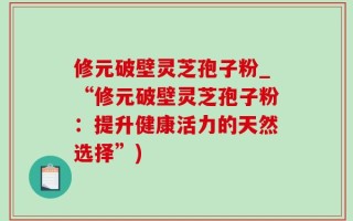 修元破壁灵芝孢子粉_“修元破壁灵芝孢子粉：提升健康活力的天然选择”)