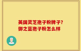 英国灵芝孢子粉牌子？御之蓝孢子粉怎么样