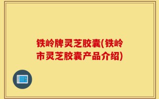 铁岭牌灵芝胶囊(铁岭市灵芝胶囊产品介绍)