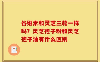 谷维素和灵芝三萜一样吗？灵芝孢子粉和灵芝孢子油有什么区别