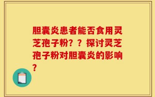 胆囊炎患者能否食用灵芝孢子粉？？探讨灵芝孢子粉对胆囊炎的影响？