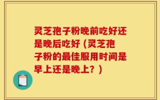 灵芝孢子粉晚前吃好还是晚后吃好 (灵芝孢子粉的最佳服用时间是早上还是晚上？)
