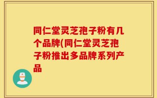 同仁堂灵芝孢子粉有几个品牌(同仁堂灵芝孢子粉推出多品牌系列产品