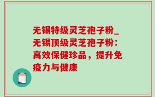 无锡特级灵芝孢子粉_无锡顶级灵芝孢子粉：高效保健珍品，提升免疫力与健康