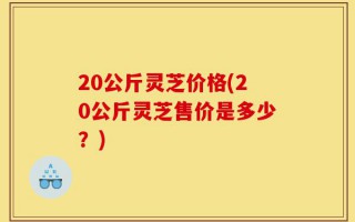20公斤灵芝价格(20公斤灵芝售价是多少？)