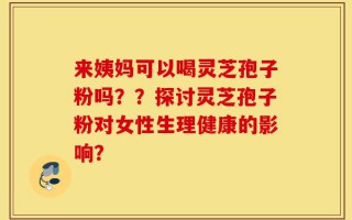 来姨妈可以喝灵芝孢子粉吗？？探讨灵芝孢子粉对女性生理健康的影响？