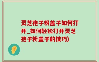 灵芝孢子粉盖子如何打开_如何轻松打开灵芝孢子粉盖子的技巧)