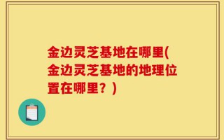 金边灵芝基地在哪里(金边灵芝基地的地理位置在哪里？)