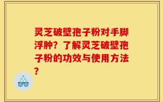 灵芝破壁孢子粉对手脚浮肿？了解灵芝破壁孢子粉的功效与使用方法？