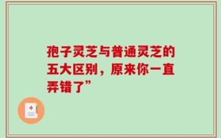孢子灵芝与普通灵芝的五大区别，原来你一直弄错了”