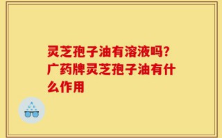 灵芝孢子油有溶液吗？广药牌灵芝孢子油有什么作用