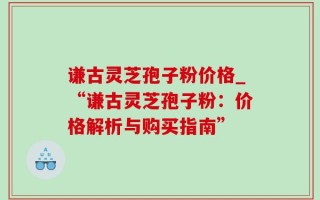 谦古灵芝孢子粉价格_“谦古灵芝孢子粉：价格解析与购买指南”