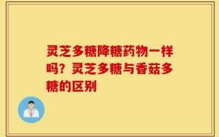 灵芝多糖降糖药物一样吗？灵芝多糖与香菇多糖的区别