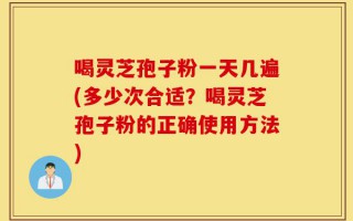 喝灵芝孢子粉一天几遍(多少次合适？喝灵芝孢子粉的正确使用方法)